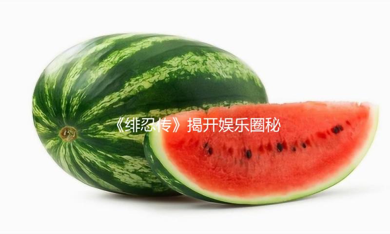 《绯忍传》揭开娱乐圈秘密，助你轻松吃瓜，积极面对生活！
