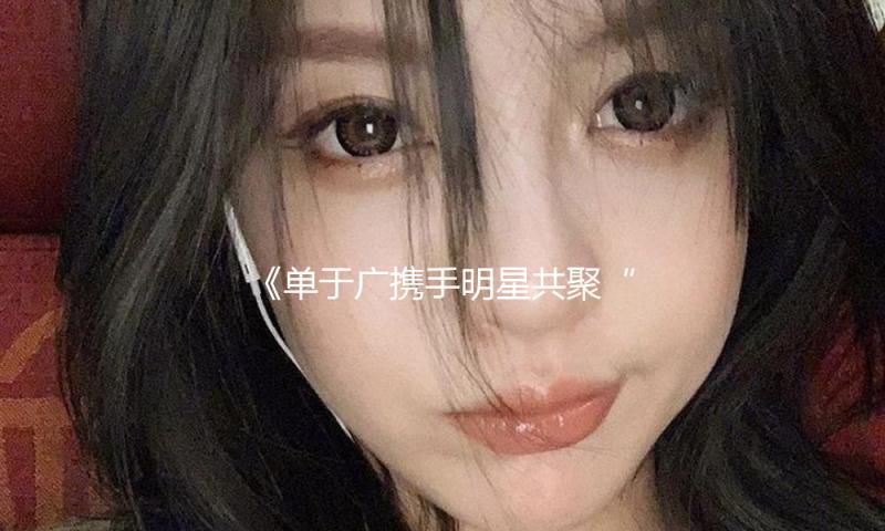 《单于广携手明星共聚“吃瓜娱乐”，传递正能量与快乐生活新方式》