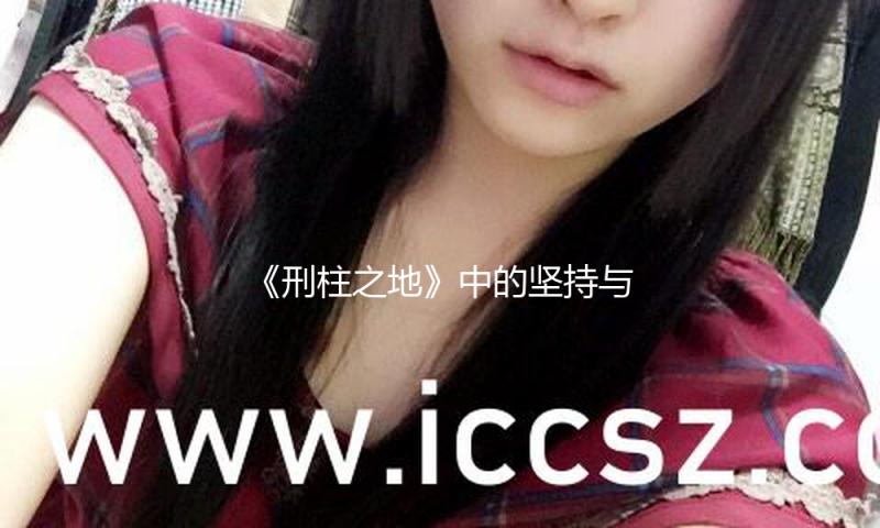 《刑柱之地》中的坚持与奋斗，教会我们如何逆境中绽放光彩！