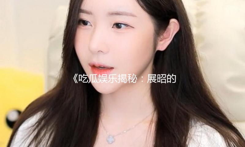 《吃瓜娱乐揭秘：展昭的扮演者叫什么？他是如何传递正能量的》