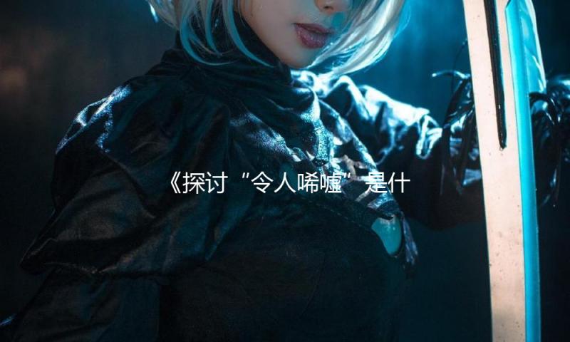 《探讨“令人唏嘘”是什么意思，吃瓜娱乐背后的正能量故事》