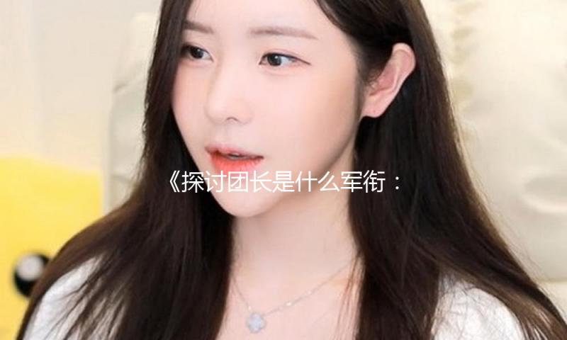 《探讨团长是什么军衔：揭秘军旅生活中的励志故事与娱乐趣闻》