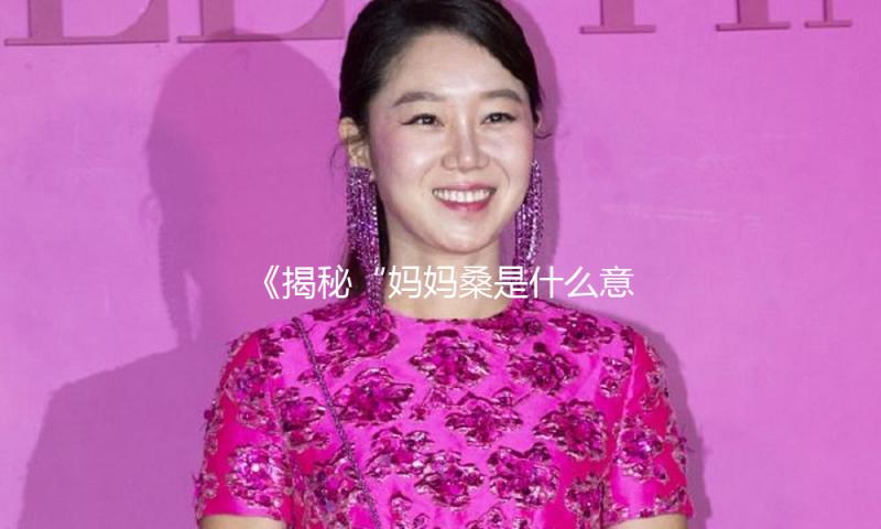 《揭秘“妈妈桑是什么意思”：在吃瓜娱乐中寻找正能量的故事》