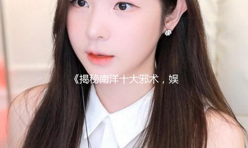 《揭秘南洋十大邪术，娱乐圈的神秘与正能量并存》