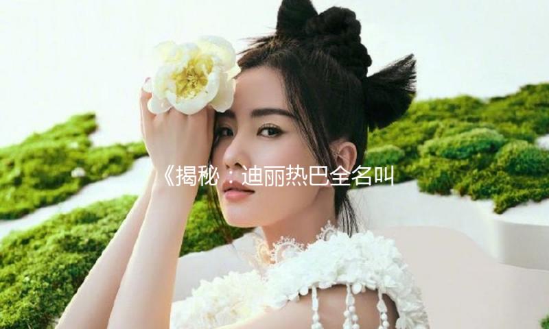 《揭秘：迪丽热巴全名叫什么，让我们一起吃瓜娱乐追星吧！》