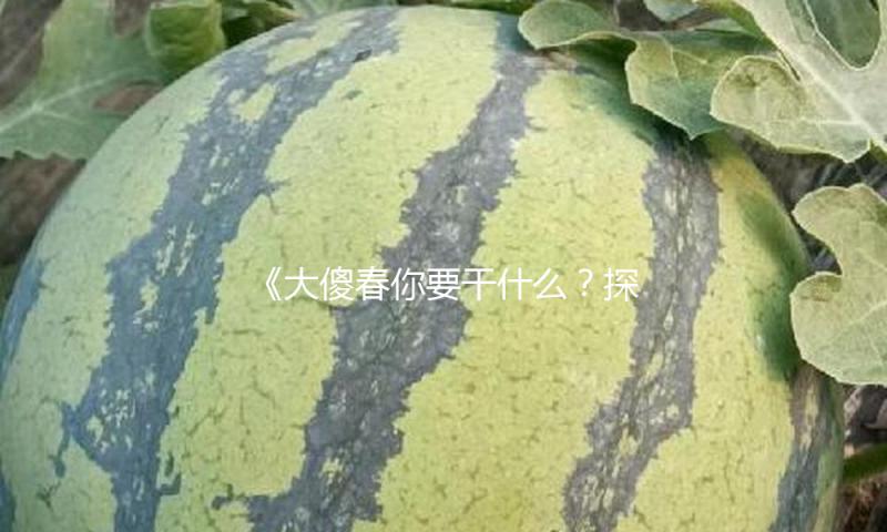 《大傻春你要干什么？探索快乐吃瓜娱乐新方式，释放积极能量！》