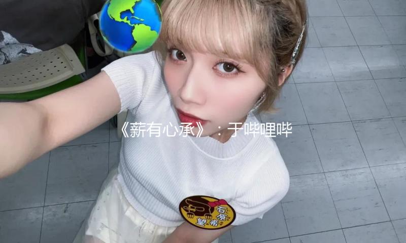 《薪有心承》：于哔哩哔哩 奏响非遗传承年代强音