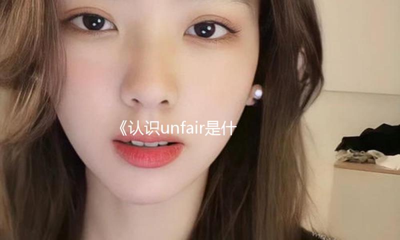《认识unfair是什么意思，学会在娱乐圈中保持积极心态，分享真相与快乐》
