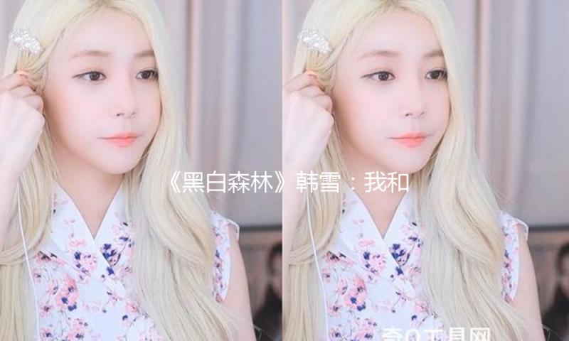 《黑白森林》韩雪：我和文紫萱相同爱操心，但她更女强人一些 — 新京报