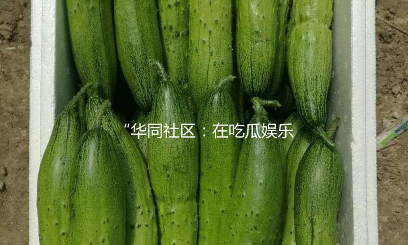 “华同社区：在吃瓜娱乐中传播正能量，共建和谐邻里关系！”