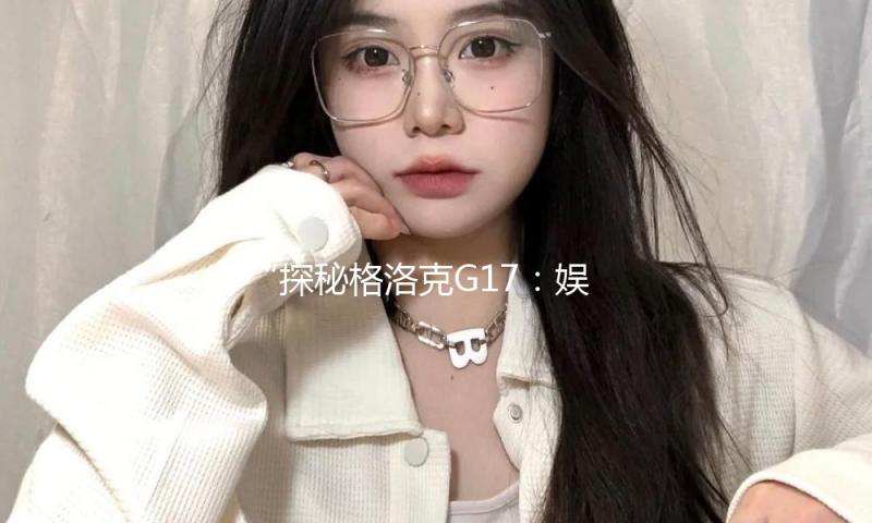 “探秘格洛克G17：娱乐圈明星如何选择高性能装备”