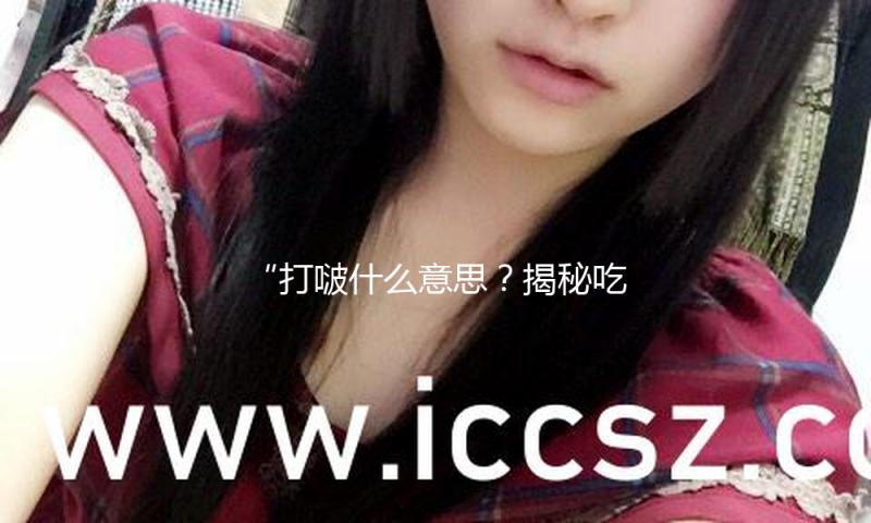 “打啵什么意思？揭秘吃瓜娱乐背后的正能量与欢乐！”
