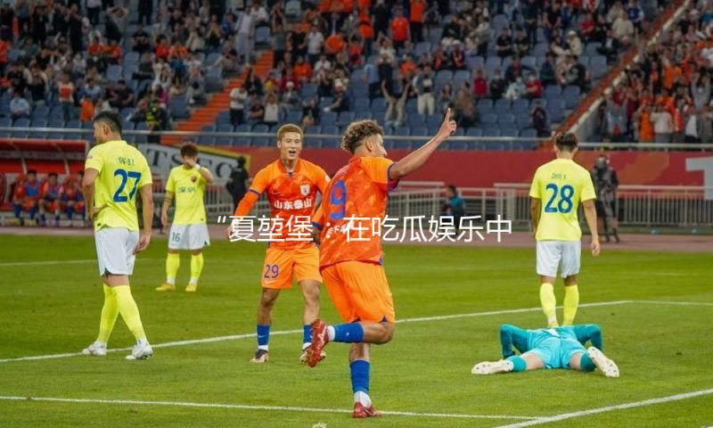 “夏堃堡：在吃瓜娱乐中品味生活的乐趣与积极能量”