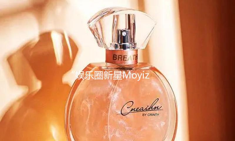 “娱乐圈新星Moyiza闪耀登场，带你吃瓜品味正能量生活！”