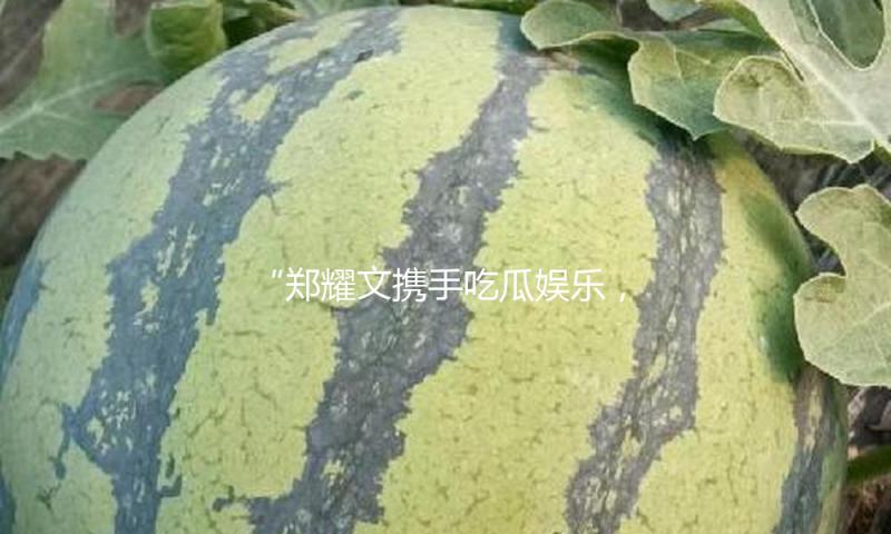 “郑耀文携手吃瓜娱乐，共同传递正能量与快乐新风尚”