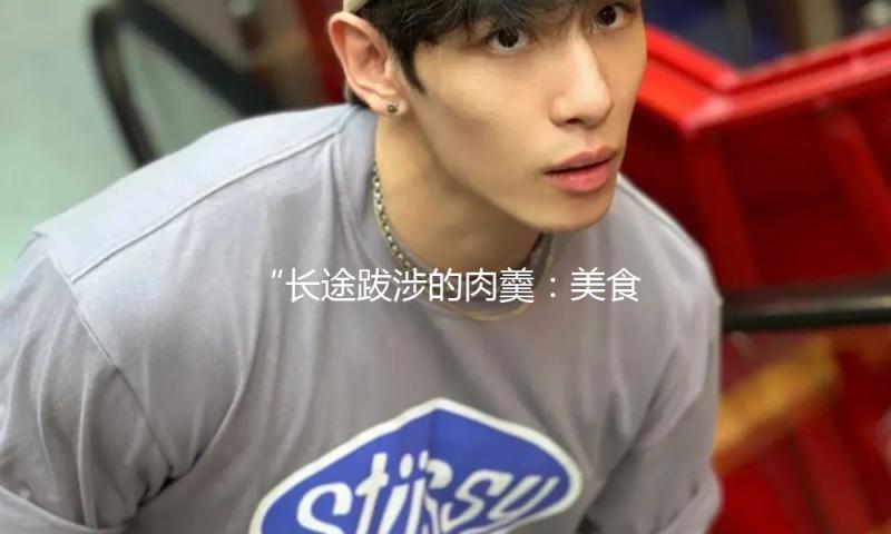 “长途跋涉的肉羹：美食与奋斗精神的完美结合，吃瓜娱乐新风尚！”