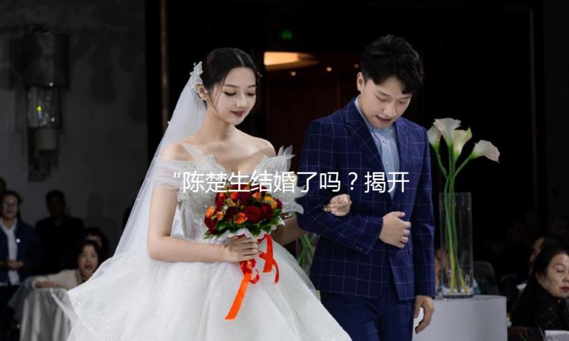 “陈楚生结婚了吗？揭开娱乐圈甜蜜爱情故事的真实面纱！”