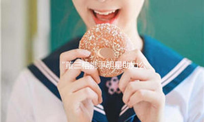 “董三榕携手明星助力公益，演绎吃瓜娱乐正能量新风尚”