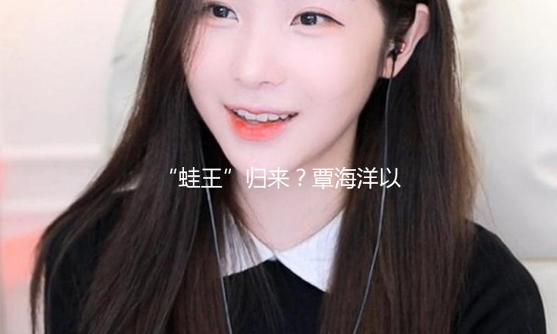 “蛙王”归来？覃海洋以“简略”之心重拾巅峰之路