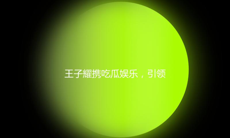 王子耀携吃瓜娱乐，引领青春好心态，打造快乐生活新方式