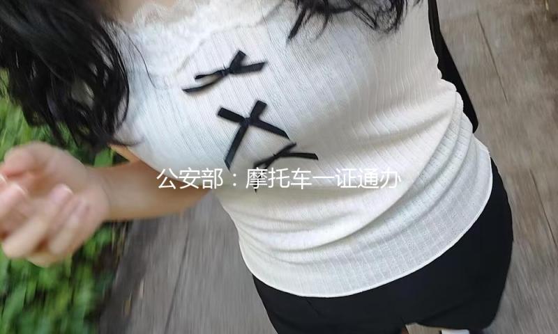 公安部：摩托车一证通办，准驾年纪放宽，5个新变化，惠及车主