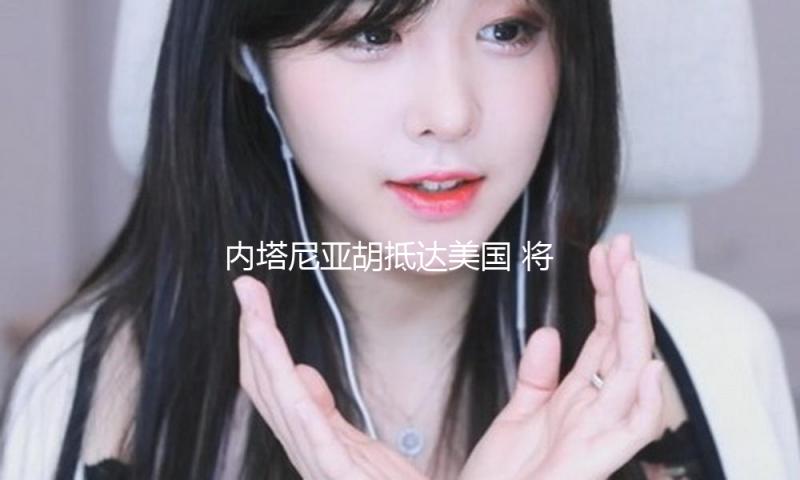 内塔尼亚胡抵达美国 将与特朗普接见会面 — 新京报