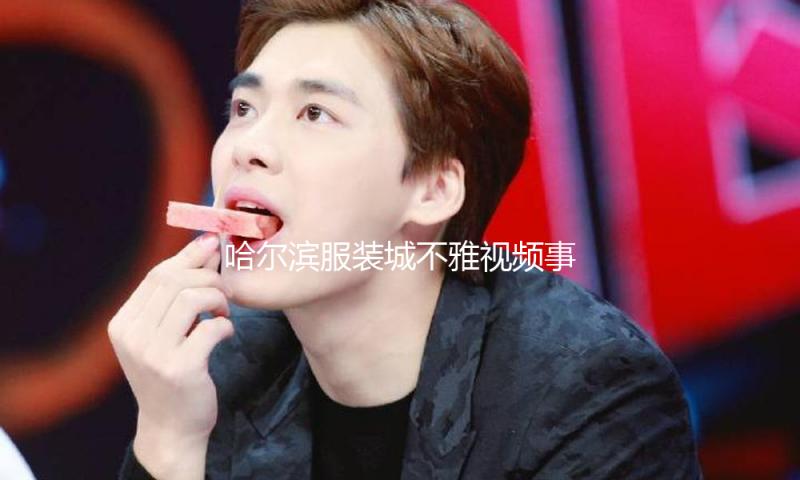 哈尔滨服装城不雅视频事件背后的正能量与吃瓜娱乐启示