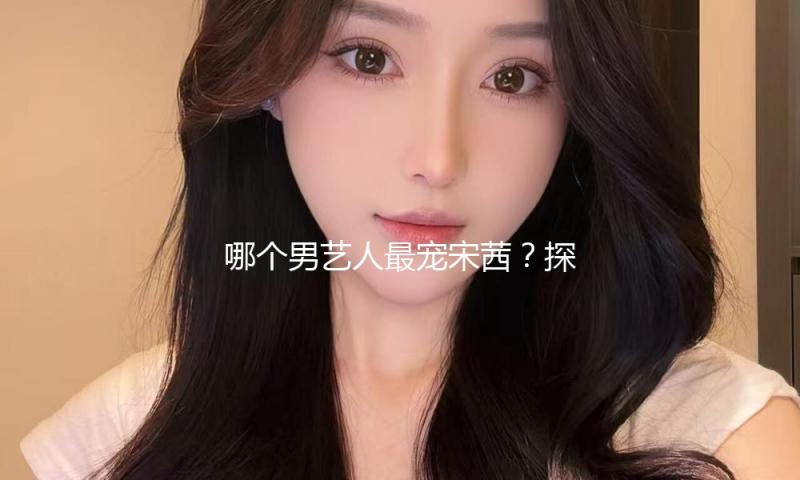 哪个男艺人最宠宋茜？探索暖心背后的感人故事与友情实力！