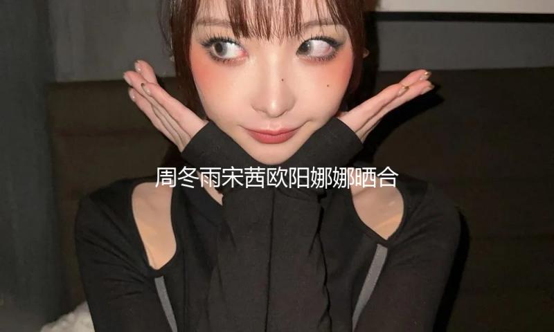 周冬雨宋茜欧阳娜娜晒合照 做巧克力风车心灵手巧