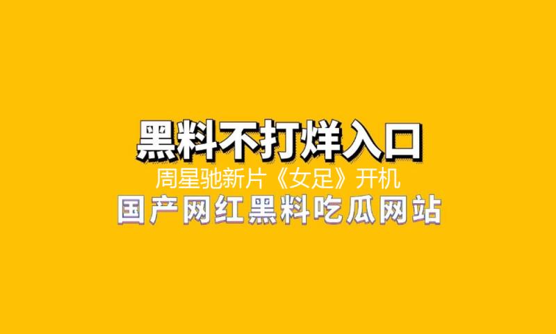 周星驰新片《女足》开机！传张小斐张艺兴主演，海选被批审美降级