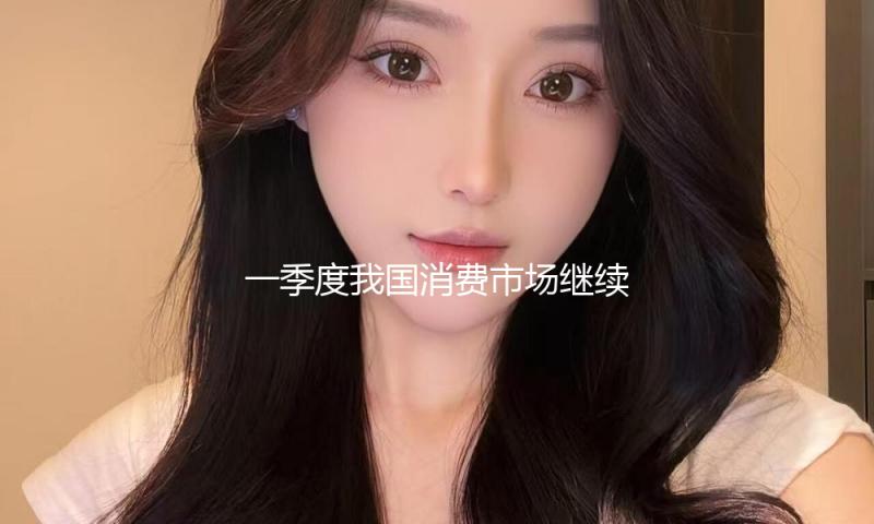 一季度我国消费市场继续升温