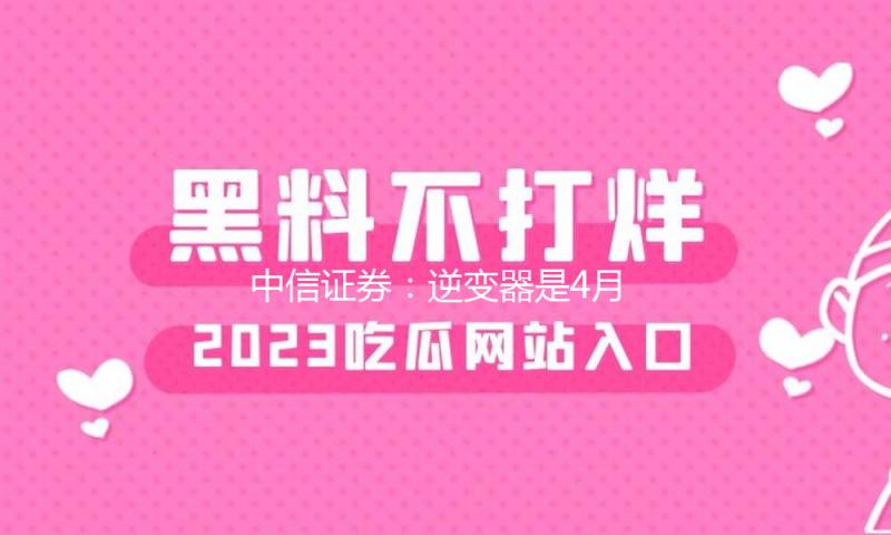 中信证券：逆变器是4月成绩真空期高胜率种类