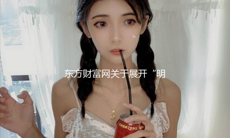 东方财富网关于展开“明亮清明浦江·网络直播范畴虚伪和低俗乱象整治”专项举动的公告