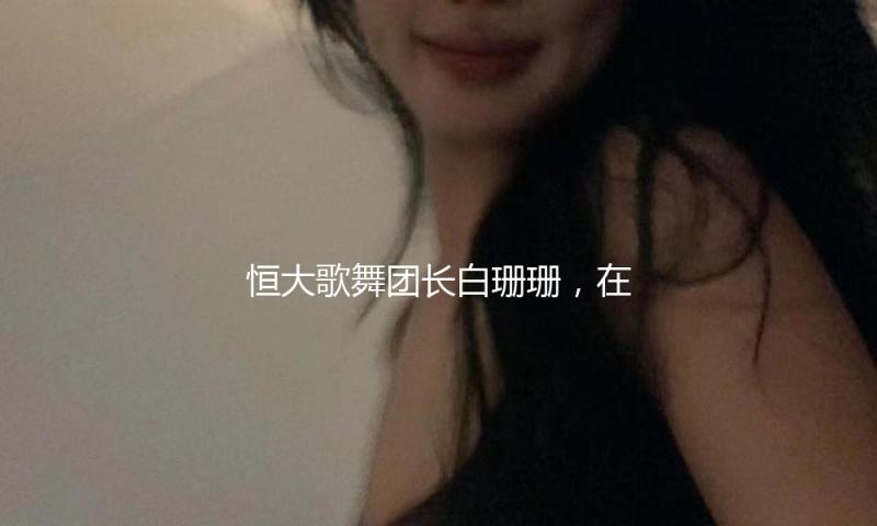 恒大歌舞团长白珊珊，在许家印被抓后，她低沉嫁给了这个男人