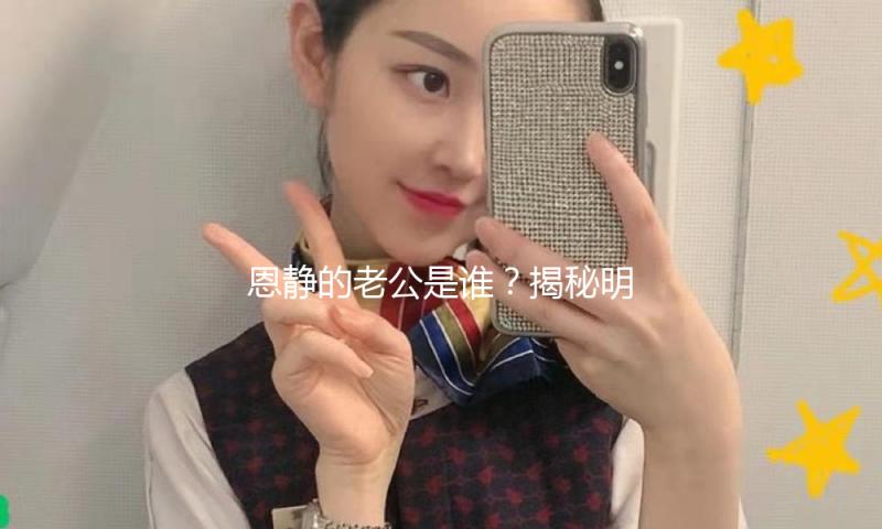 恩静的老公是谁？揭秘明星爱情的甜蜜与力量！