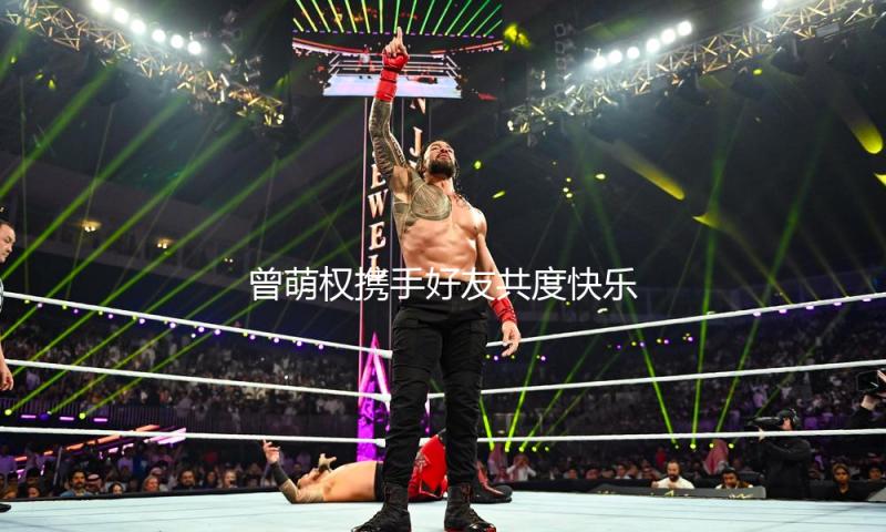 曾萌权携手好友共度快乐时光，娱乐圈新动态引人瞩目！
