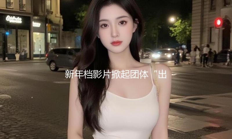 新年档影片掀起团体“出海潮”里程碑时间