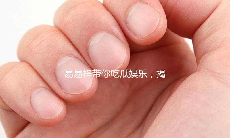 易易梓带你吃瓜娱乐，揭示娱乐圈背后的感人力量！