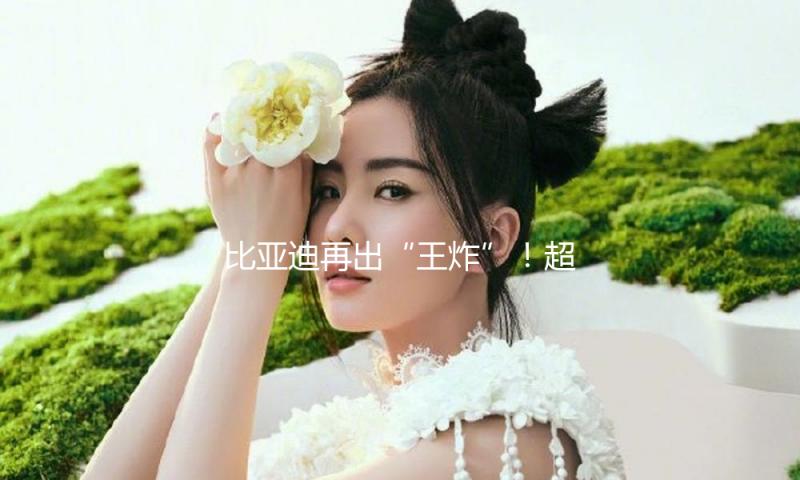 比亚迪再出“王炸”！超级e平台将发布 支持1000V高压技术、或首搭汉L、唐L