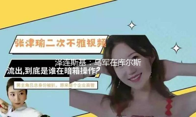 泽连斯基：乌军在库尔斯克部分地区的军事行动仍在持续 未堕入围住
