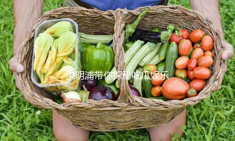 洪明浦带你探秘吃瓜娱乐界的正能量故事！