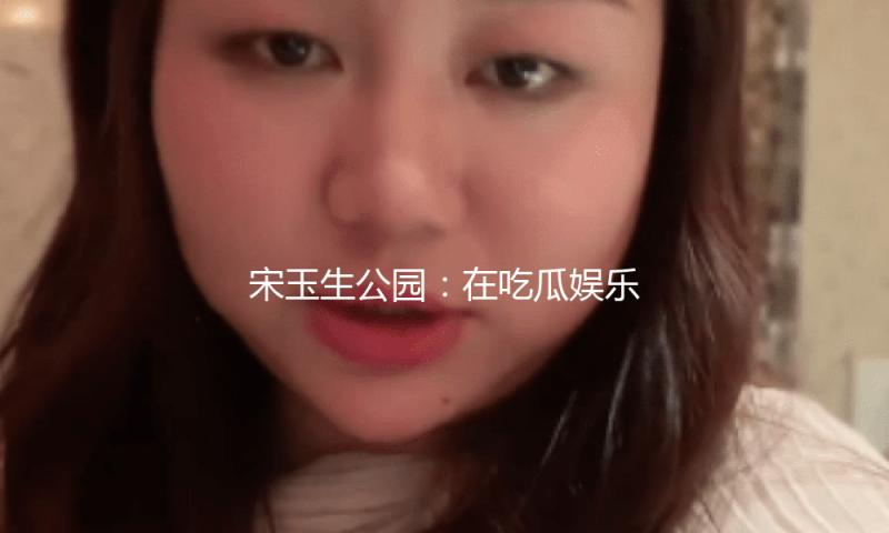 宋玉生公园：在吃瓜娱乐中感受自然之美与人文魅力