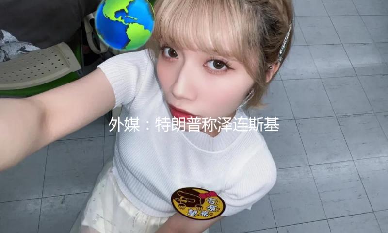 外媒：特朗普称泽连斯基期望退出矿藏协议 — 新京报