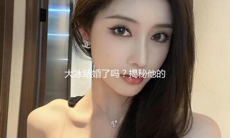 大冰结婚了吗？揭秘他的幸福生活与娱乐圈趣事！