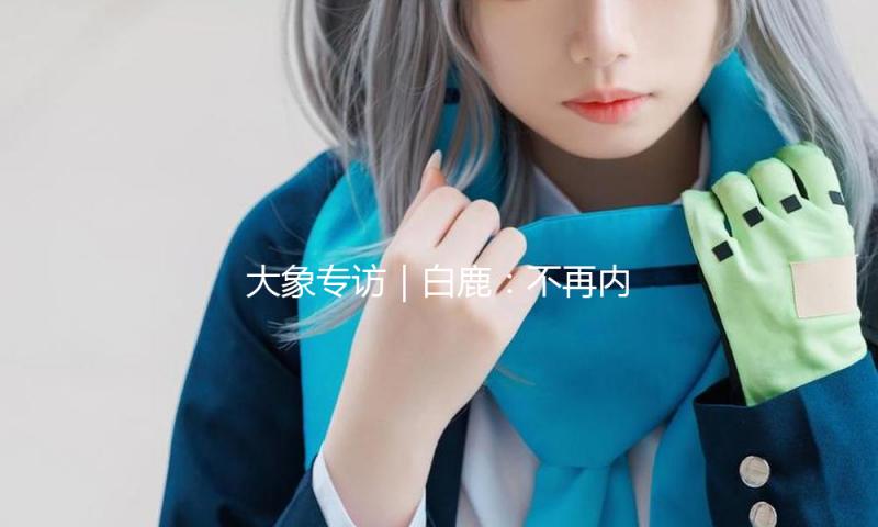 大象专访｜白鹿：不再内讧，遵从心里的声响！