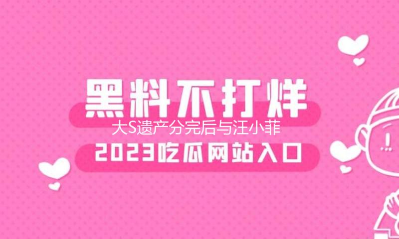 大S遗产分完后与汪小菲官司于7日开庭，具俊晔为她揽下2.5亿房贷