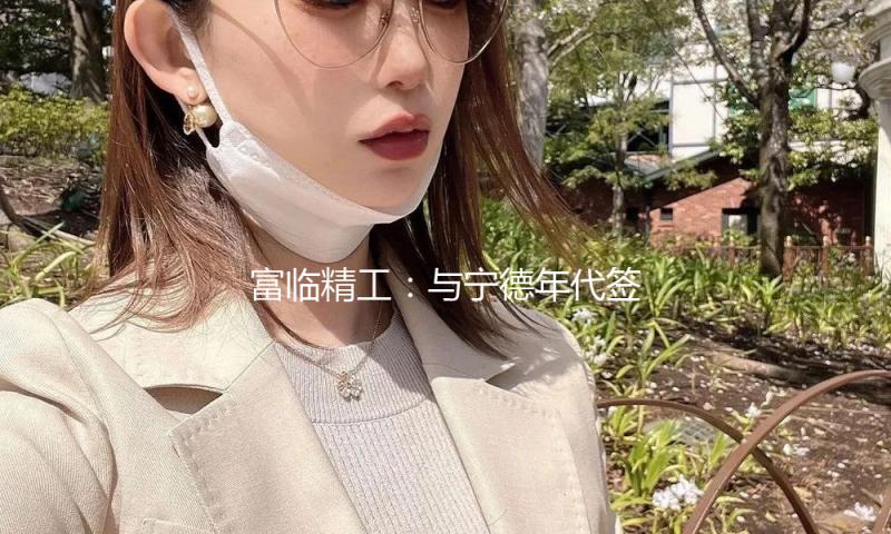 富临精工：与宁德年代签署战略协作协议