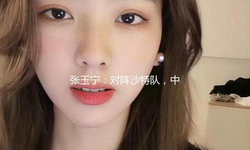 张玉宁：对阵沙特队，中国队准备好了 — 新京报