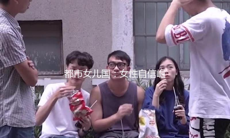都市女儿国：女性自信崛起，吃瓜娱乐带你窥探精彩生活！
