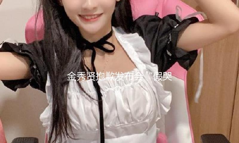 金秀贤抱歉发布会“假哭抽搐”，是本年最搞笑的节目